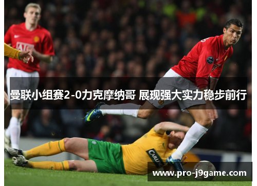 曼联小组赛2-0力克摩纳哥 展现强大实力稳步前行 曼联小组赛2-0力克摩纳哥 展现强大实力稳步前行