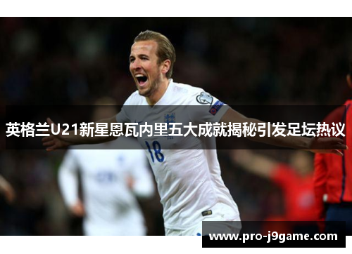 英格兰U21新星恩瓦内里五大成就揭秘引发足坛热议 英格兰U21新星恩瓦内里五大成就揭秘引发足坛热议