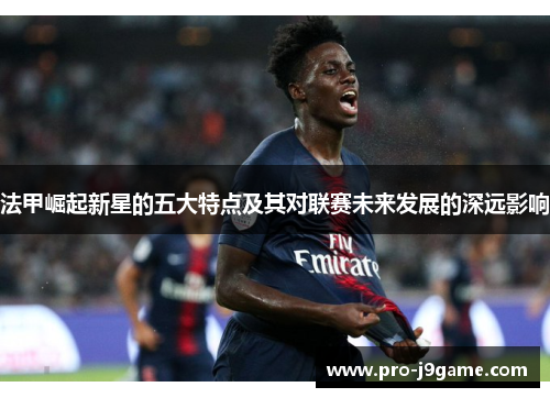 法甲崛起新星的五大特点及其对联赛未来发展的深远影响