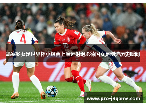 凯塞多女足世界杯小组赛上演远射绝杀德国女足创造历史瞬间