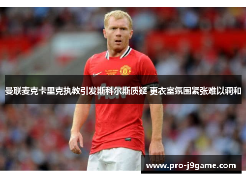 曼联麦克卡里克执教引发斯科尔斯质疑 更衣室氛围紧张难以调和